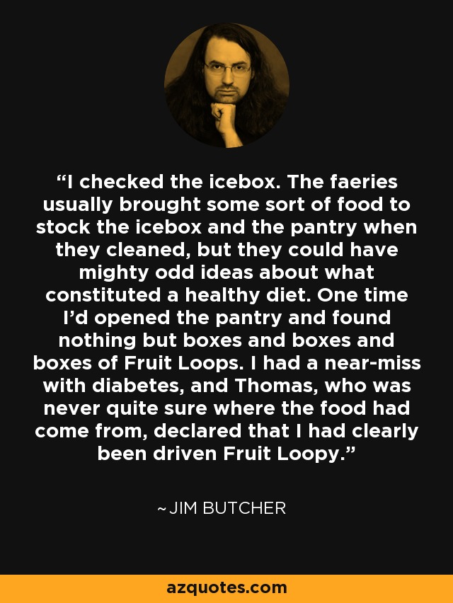 I checked the icebox. The faeries usually brought some sort of food to stock the icebox and the pantry when they cleaned, but they could have mighty odd ideas about what constituted a healthy diet. One time I'd opened the pantry and found nothing but boxes and boxes and boxes of Fruit Loops. I had a near-miss with diabetes, and Thomas, who was never quite sure where the food had come from, declared that I had clearly been driven Fruit Loopy. - Jim Butcher