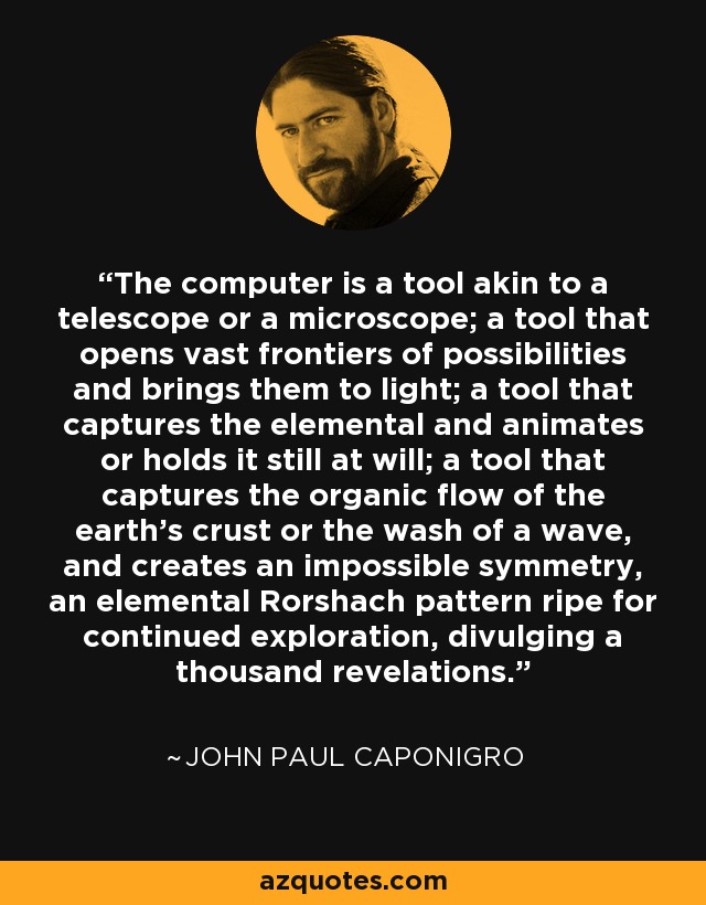 The computer is a tool akin to a telescope or a microscope; a tool that opens vast frontiers of possibilities and brings them to light; a tool that captures the elemental and animates or holds it still at will; a tool that captures the organic flow of the earth's crust or the wash of a wave, and creates an impossible symmetry, an elemental Rorshach pattern ripe for continued exploration, divulging a thousand revelations. - John Paul Caponigro