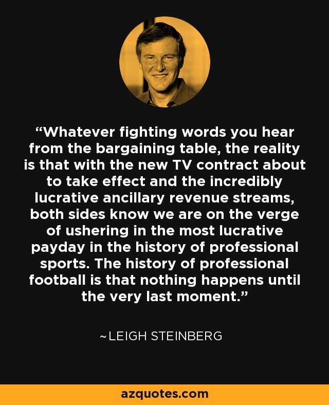 Whatever fighting words you hear from the bargaining table, the reality is that with the new TV contract about to take effect and the incredibly lucrative ancillary revenue streams, both sides know we are on the verge of ushering in the most lucrative payday in the history of professional sports. The history of professional football is that nothing happens until the very last moment. - Leigh Steinberg