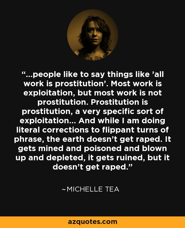 ...people like to say things like 'all work is prostitution'. Most work is exploitation, but most work is not prostitution. Prostitution is prostitution, a very specific sort of exploitation... And while I am doing literal corrections to flippant turns of phrase, the earth doesn't get raped. It gets mined and poisoned and blown up and depleted, it gets ruined, but it doesn't get raped. - Michelle Tea