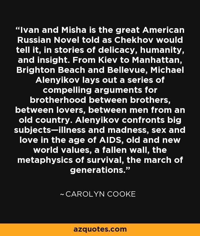 Ivan and Misha is the great American Russian Novel told as Chekhov would tell it, in stories of delicacy, humanity, and insight. From Kiev to Manhattan, Brighton Beach and Bellevue, Michael Alenyikov lays out a series of compelling arguments for brotherhood between brothers, between lovers, between men from an old country. Alenyikov confronts big subjects—illness and madness, sex and love in the age of AIDS, old and new world values, a fallen wall, the metaphysics of survival, the march of generations. - Carolyn Cooke