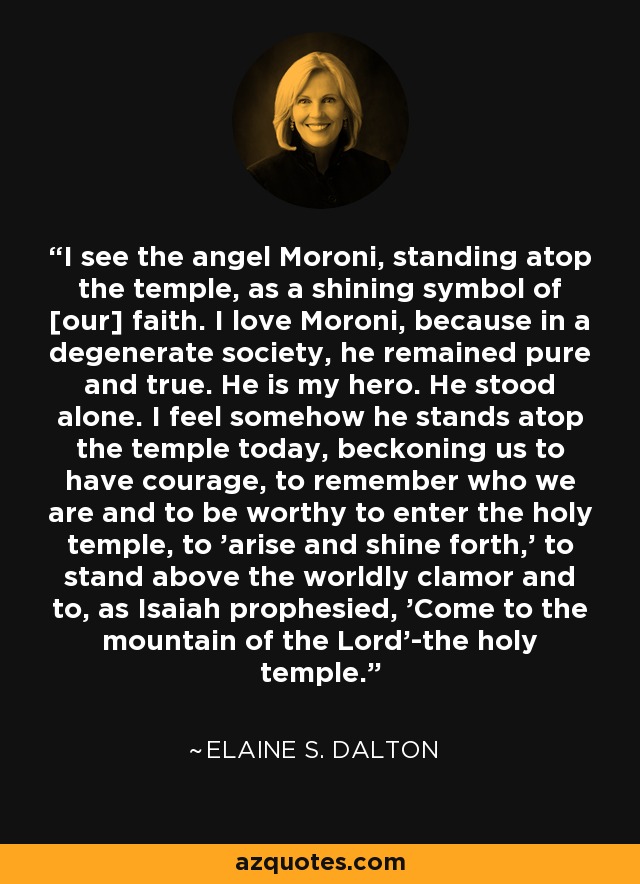 I see the angel Moroni, standing atop the temple, as a shining symbol of [our] faith. I love Moroni, because in a degenerate society, he remained pure and true. He is my hero. He stood alone. I feel somehow he stands atop the temple today, beckoning us to have courage, to remember who we are and to be worthy to enter the holy temple, to 'arise and shine forth,' to stand above the worldly clamor and to, as Isaiah prophesied, 'Come to the mountain of the Lord'-the holy temple. - Elaine S. Dalton