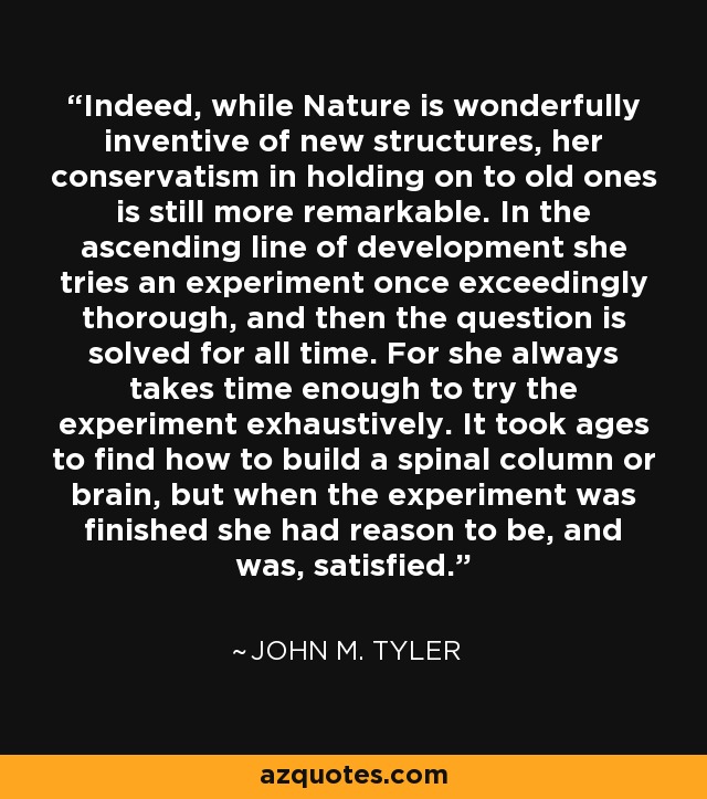 Indeed, while Nature is wonderfully inventive of new structures, her conservatism in holding on to old ones is still more remarkable. In the ascending line of development she tries an experiment once exceedingly thorough, and then the question is solved for all time. For she always takes time enough to try the experiment exhaustively. It took ages to find how to build a spinal column or brain, but when the experiment was finished she had reason to be, and was, satisfied. - John M. Tyler