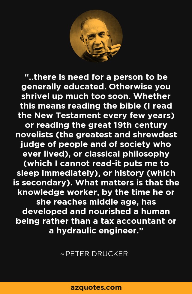 ..there is need for a person to be generally educated. Otherwise you shrivel up much too soon. Whether this means reading the bible (I read the New Testament every few years) or reading the great 19th century novelists (the greatest and shrewdest judge of people and of society who ever lived), or classical philosophy (which I cannot read-it puts me to sleep immediately), or history (which is secondary). What matters is that the knowledge worker, by the time he or she reaches middle age, has developed and nourished a human being rather than a tax accountant or a hydraulic engineer. - Peter Drucker