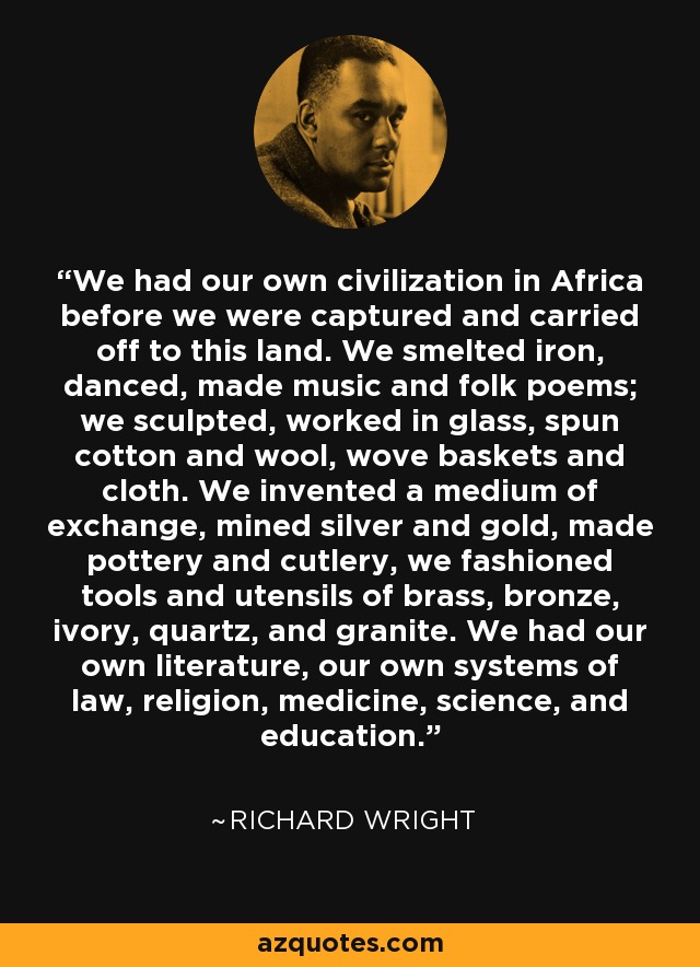 We had our own civilization in Africa before we were captured and carried off to this land. We smelted iron, danced, made music and folk poems; we sculpted, worked in glass, spun cotton and wool, wove baskets and cloth. We invented a medium of exchange, mined silver and gold, made pottery and cutlery, we fashioned tools and utensils of brass, bronze, ivory, quartz, and granite. We had our own literature, our own systems of law, religion, medicine, science, and education. - Richard Wright