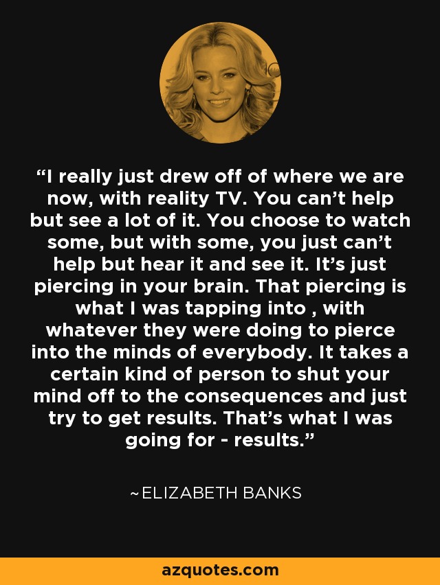 I really just drew off of where we are now, with reality TV. You can't help but see a lot of it. You choose to watch some, but with some, you just can't help but hear it and see it. It's just piercing in your brain. That piercing is what I was tapping into , with whatever they were doing to pierce into the minds of everybody. It takes a certain kind of person to shut your mind off to the consequences and just try to get results. That's what I was going for - results. - Elizabeth Banks