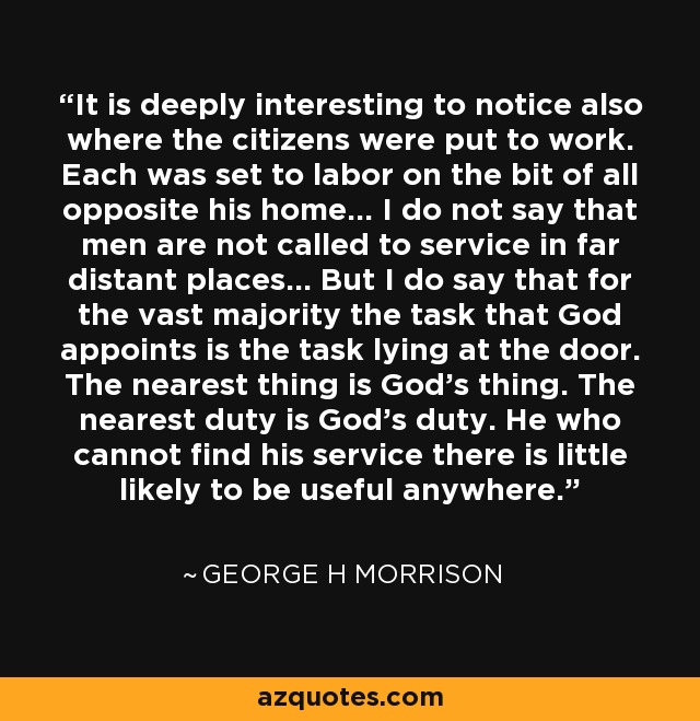 It is deeply interesting to notice also where the citizens were put to work. Each was set to labor on the bit of all opposite his home... I do not say that men are not called to service in far distant places... But I do say that for the vast majority the task that God appoints is the task lying at the door. The nearest thing is God's thing. The nearest duty is God's duty. He who cannot find his service there is little likely to be useful anywhere. - George H Morrison