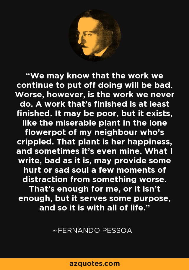 We may know that the work we continue to put off doing will be bad. Worse, however, is the work we never do. A work that’s finished is at least finished. It may be poor, but it exists, like the miserable plant in the lone flowerpot of my neighbour who’s crippled. That plant is her happiness, and sometimes it’s even mine. What I write, bad as it is, may provide some hurt or sad soul a few moments of distraction from something worse. That’s enough for me, or it isn’t enough, but it serves some purpose, and so it is with all of life. - Fernando Pessoa