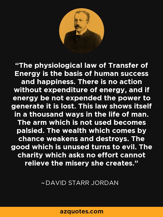 The physiological law of Transfer of Energy is the basis of human success and happiness. There is no action without expenditure of energy, and if energy be not expended the power to generate it is lost. This law shows itself in a thousand ways in the life of man. The arm which is not used becomes palsied. The wealth which comes by chance weakens and destroys. The good which is unused turns to evil. The charity which asks no effort cannot relieve the misery she creates. - David Starr Jordan