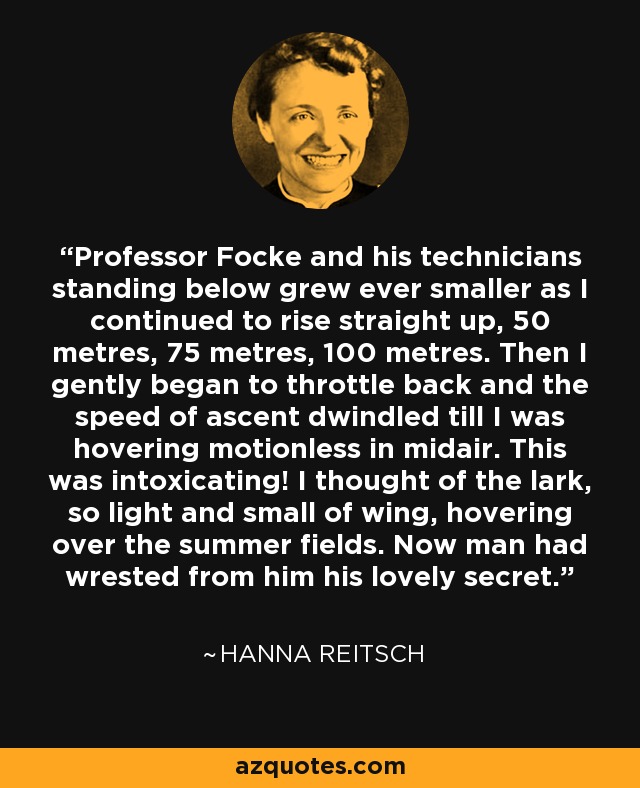 Professor Focke and his technicians standing below grew ever smaller as I continued to rise straight up, 50 metres, 75 metres, 100 metres. Then I gently began to throttle back and the speed of ascent dwindled till I was hovering motionless in midair. This was intoxicating! I thought of the lark, so light and small of wing, hovering over the summer fields. Now man had wrested from him his lovely secret. - Hanna Reitsch