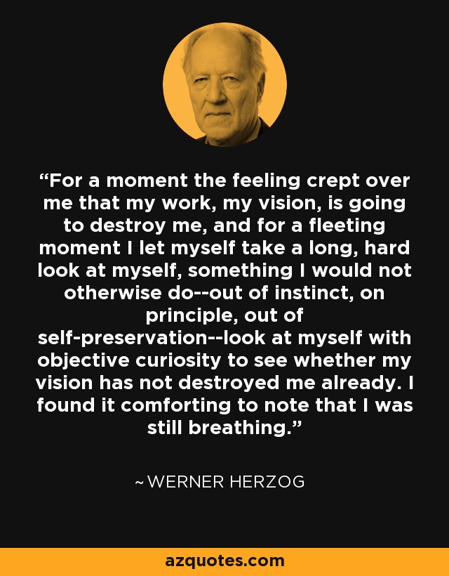 For a moment the feeling crept over me that my work, my vision, is going to destroy me, and for a fleeting moment I let myself take a long, hard look at myself, something I would not otherwise do--out of instinct, on principle, out of self-preservation--look at myself with objective curiosity to see whether my vision has not destroyed me already. I found it comforting to note that I was still breathing. - Werner Herzog