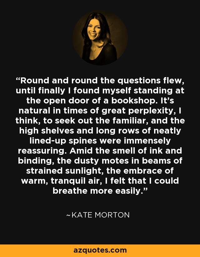 Round and round the questions flew, until finally I found myself standing at the open door of a bookshop. It’s natural in times of great perplexity, I think, to seek out the familiar, and the high shelves and long rows of neatly lined-up spines were immensely reassuring. Amid the smell of ink and binding, the dusty motes in beams of strained sunlight, the embrace of warm, tranquil air, I felt that I could breathe more easily. - Kate Morton