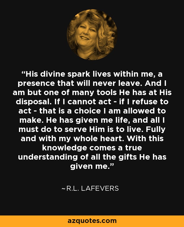 His divine spark lives within me, a presence that will never leave. And I am but one of many tools He has at His disposal. If I cannot act - if I refuse to act - that is a choice I am allowed to make. He has given me life, and all I must do to serve Him is to live. Fully and with my whole heart. With this knowledge comes a true understanding of all the gifts He has given me. - R.L. LaFevers