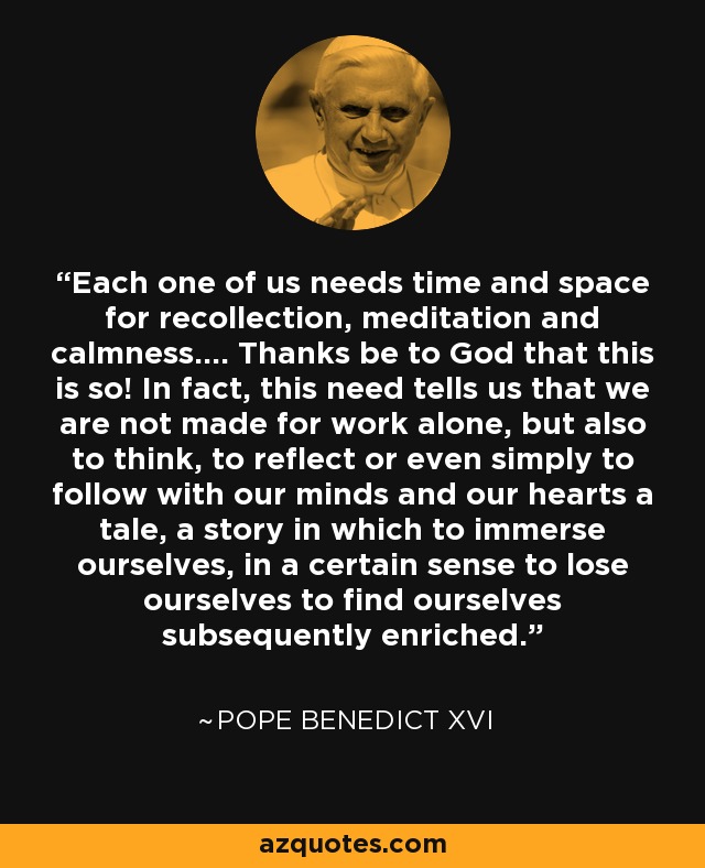 Each one of us needs time and space for recollection, meditation and calmness.... Thanks be to God that this is so! In fact, this need tells us that we are not made for work alone, but also to think, to reflect or even simply to follow with our minds and our hearts a tale, a story in which to immerse ourselves, in a certain sense to lose ourselves to find ourselves subsequently enriched. - Pope Benedict XVI