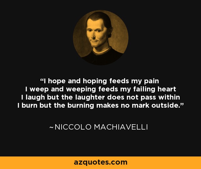 I hope and hoping feeds my pain I weep and weeping feeds my failing heart I laugh but the laughter does not pass within I burn but the burning makes no mark outside. - Niccolo Machiavelli