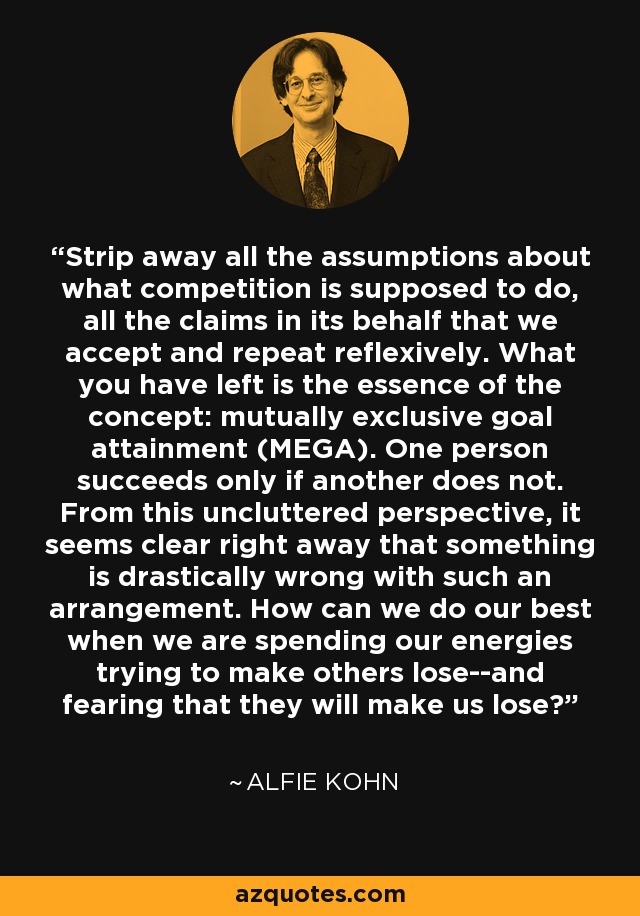 Strip away all the assumptions about what competition is supposed to do, all the claims in its behalf that we accept and repeat reflexively. What you have left is the essence of the concept: mutually exclusive goal attainment (MEGA). One person succeeds only if another does not. From this uncluttered perspective, it seems clear right away that something is drastically wrong with such an arrangement. How can we do our best when we are spending our energies trying to make others lose--and fearing that they will make us lose? - Alfie Kohn