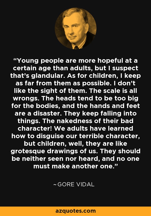 Young people are more hopeful at a certain age than adults, but I suspect that's glandular. As for children, I keep as far from them as possible. I don't like the sight of them. The scale is all wrongs. The heads tend to be too big for the bodies, and the hands and feet are a disaster. They keep falling into things. The nakedness of their bad character! We adults have learned how to disguise our terrible character, but children, well, they are like grotesque drawings of us. They should be neither seen nor heard, and no one must make another one. - Gore Vidal