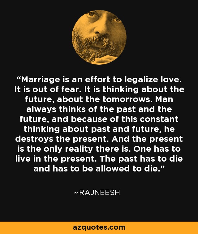 Marriage is an effort to legalize love. It is out of fear. It is thinking about the future, about the tomorrows. Man always thinks of the past and the future, and because of this constant thinking about past and future, he destroys the present. And the present is the only reality there is. One has to live in the present. The past has to die and has to be allowed to die. - Rajneesh
