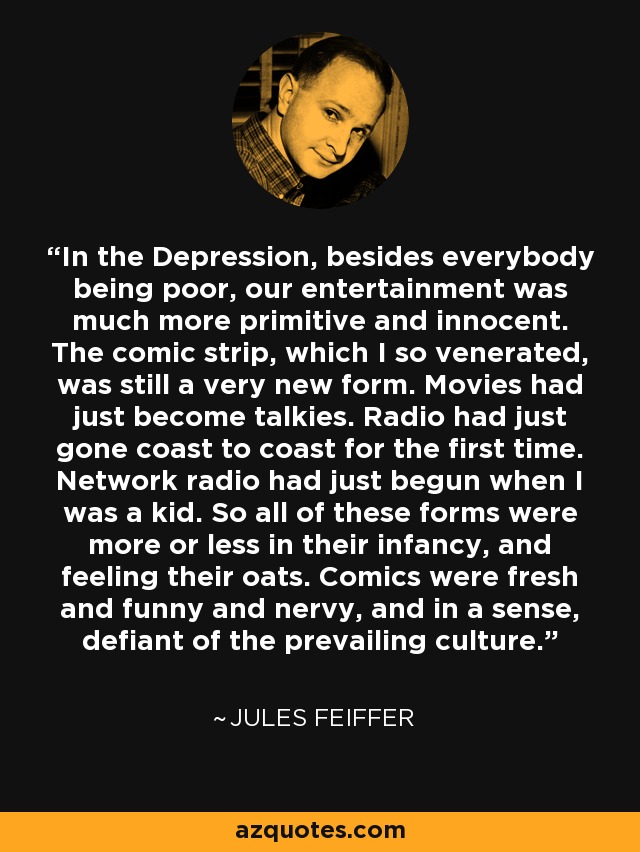 In the Depression, besides everybody being poor, our entertainment was much more primitive and innocent. The comic strip, which I so venerated, was still a very new form. Movies had just become talkies. Radio had just gone coast to coast for the first time. Network radio had just begun when I was a kid. So all of these forms were more or less in their infancy, and feeling their oats. Comics were fresh and funny and nervy, and in a sense, defiant of the prevailing culture. - Jules Feiffer