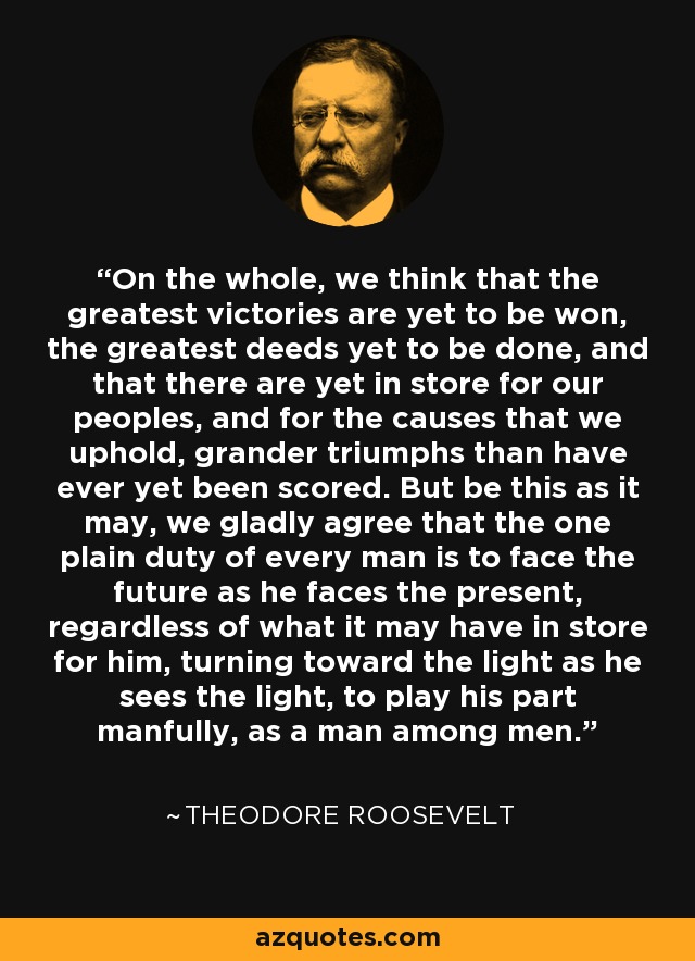 On the whole, we think that the greatest victories are yet to be won, the greatest deeds yet to be done, and that there are yet in store for our peoples, and for the causes that we uphold, grander triumphs than have ever yet been scored. But be this as it may, we gladly agree that the one plain duty of every man is to face the future as he faces the present, regardless of what it may have in store for him, turning toward the light as he sees the light, to play his part manfully, as a man among men. - Theodore Roosevelt