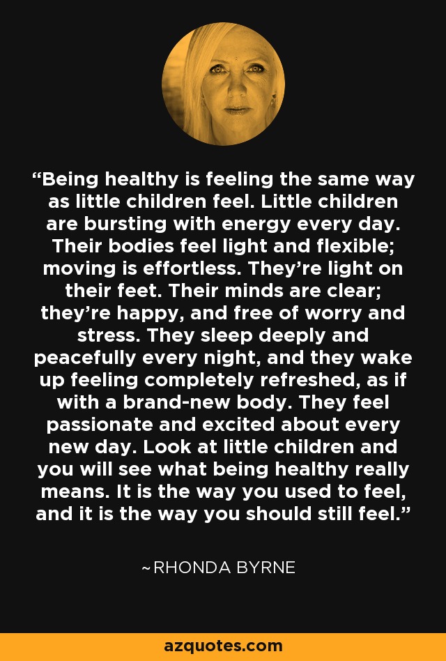 Being healthy is feeling the same way as little children feel. Little children are bursting with energy every day. Their bodies feel light and flexible; moving is effortless. They're light on their feet. Their minds are clear; they're happy, and free of worry and stress. They sleep deeply and peacefully every night, and they wake up feeling completely refreshed, as if with a brand-new body. They feel passionate and excited about every new day. Look at little children and you will see what being healthy really means. It is the way you used to feel, and it is the way you should still feel. - Rhonda Byrne