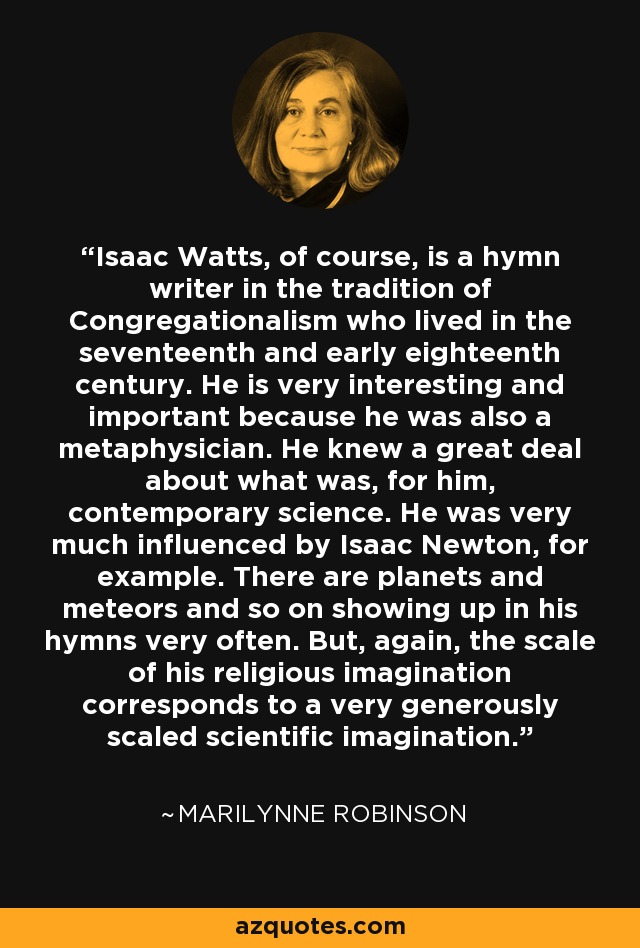 Isaac Watts, of course, is a hymn writer in the tradition of Congregationalism who lived in the seventeenth and early eighteenth century. He is very interesting and important because he was also a metaphysician. He knew a great deal about what was, for him, contemporary science. He was very much influenced by Isaac Newton, for example. There are planets and meteors and so on showing up in his hymns very often. But, again, the scale of his religious imagination corresponds to a very generously scaled scientific imagination. - Marilynne Robinson