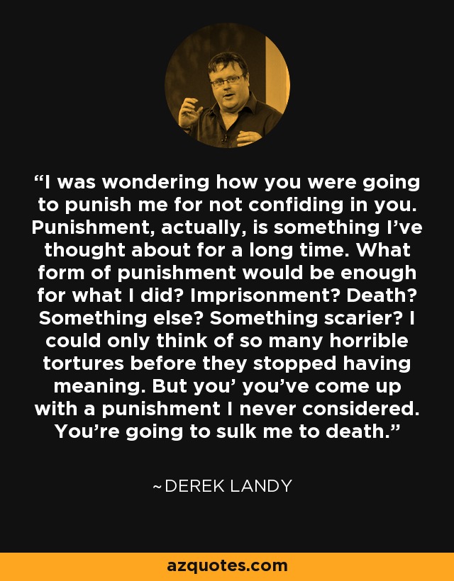 I was wondering how you were going to punish me for not confiding in you. Punishment, actually, is something I've thought about for a long time. What form of punishment would be enough for what I did? Imprisonment? Death? Something else? Something scarier? I could only think of so many horrible tortures before they stopped having meaning. But you' you've come up with a punishment I never considered. You're going to sulk me to death. - Derek Landy