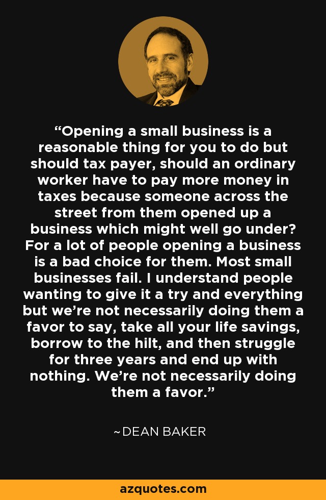 Opening a small business is a reasonable thing for you to do but should tax payer, should an ordinary worker have to pay more money in taxes because someone across the street from them opened up a business which might well go under? For a lot of people opening a business is a bad choice for them. Most small businesses fail. I understand people wanting to give it a try and everything but we're not necessarily doing them a favor to say, take all your life savings, borrow to the hilt, and then struggle for three years and end up with nothing. We're not necessarily doing them a favor. - Dean Baker