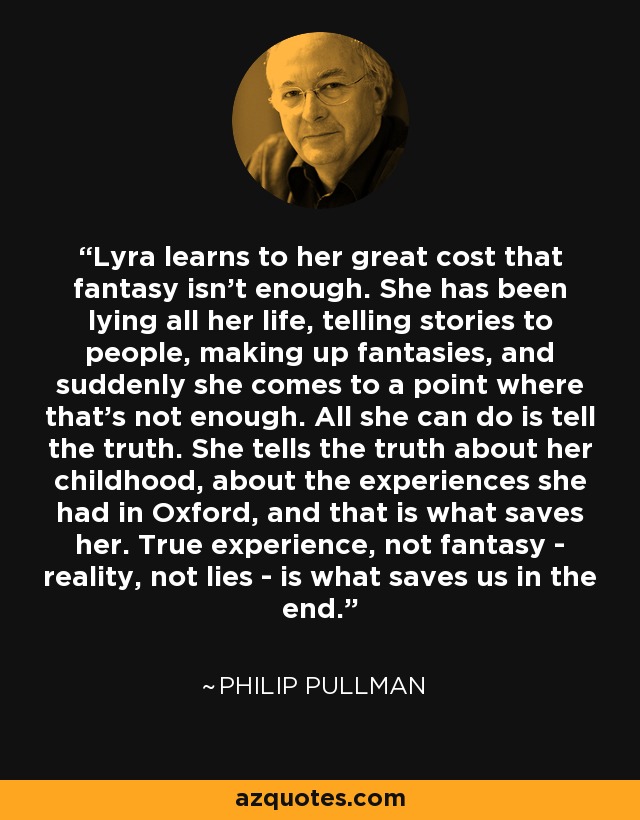 Lyra learns to her great cost that fantasy isn’t enough. She has been lying all her life, telling stories to people, making up fantasies, and suddenly she comes to a point where that’s not enough. All she can do is tell the truth. She tells the truth about her childhood, about the experiences she had in Oxford, and that is what saves her. True experience, not fantasy - reality, not lies - is what saves us in the end. - Philip Pullman