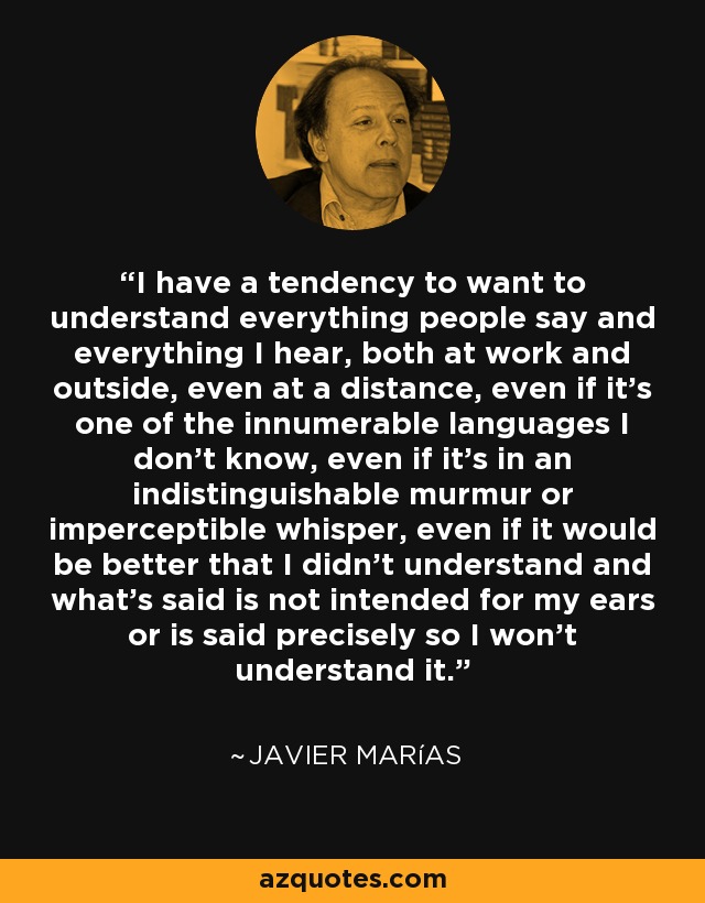 I have a tendency to want to understand everything people say and everything I hear, both at work and outside, even at a distance, even if it’s one of the innumerable languages I don’t know, even if it’s in an indistinguishable murmur or imperceptible whisper, even if it would be better that I didn’t understand and what’s said is not intended for my ears or is said precisely so I won’t understand it. - Javier Marías