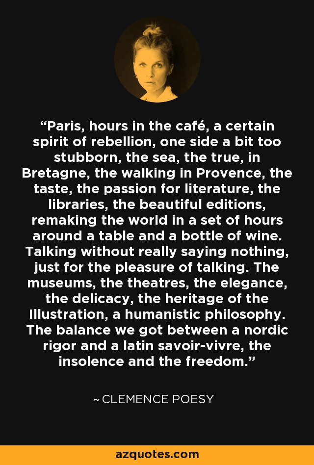 Paris, hours in the café, a certain spirit of rebellion, one side a bit too stubborn, the sea, the true, in Bretagne, the walking in Provence, the taste, the passion for literature, the libraries, the beautiful editions, remaking the world in a set of hours around a table and a bottle of wine. Talking without really saying nothing, just for the pleasure of talking. The museums, the theatres, the elegance, the delicacy, the heritage of the Illustration, a humanistic philosophy. The balance we got between a nordic rigor and a latin savoir-vivre, the insolence and the freedom. - Clemence Poesy