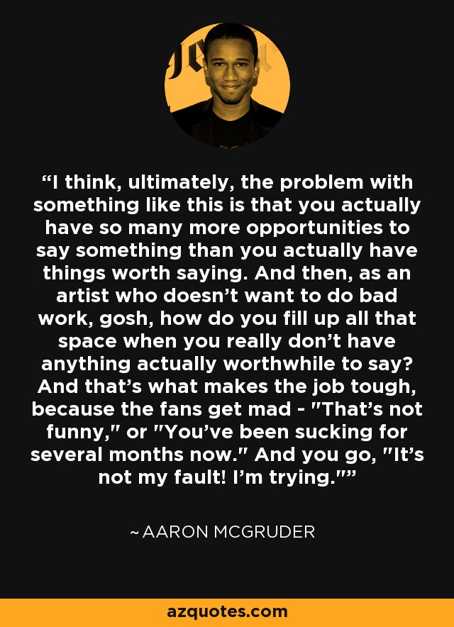 I think, ultimately, the problem with something like this is that you actually have so many more opportunities to say something than you actually have things worth saying. And then, as an artist who doesn't want to do bad work, gosh, how do you fill up all that space when you really don't have anything actually worthwhile to say? And that's what makes the job tough, because the fans get mad - 