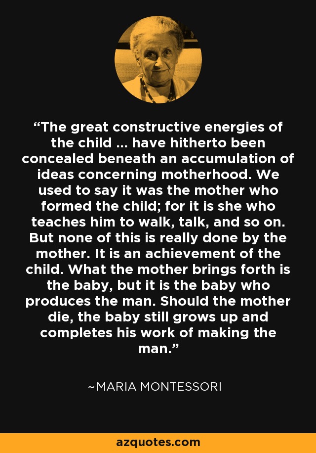 The great constructive energies of the child ... have hitherto been concealed beneath an accumulation of ideas concerning motherhood. We used to say it was the mother who formed the child; for it is she who teaches him to walk, talk, and so on. But none of this is really done by the mother. It is an achievement of the child. What the mother brings forth is the baby, but it is the baby who produces the man. Should the mother die, the baby still grows up and completes his work of making the man. - Maria Montessori