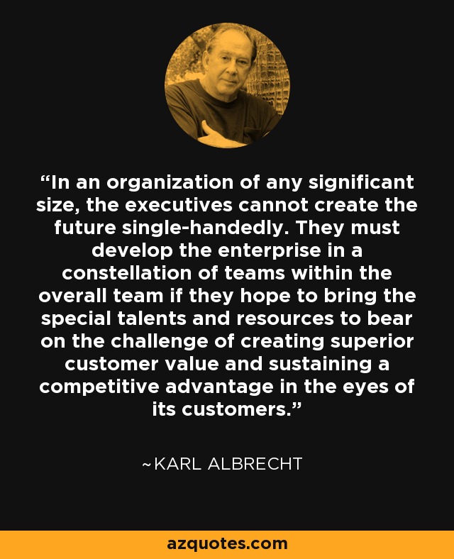 In an organization of any significant size, the executives cannot create the future single-handedly. They must develop the enterprise in a constellation of teams within the overall team if they hope to bring the special talents and resources to bear on the challenge of creating superior customer value and sustaining a competitive advantage in the eyes of its customers. - Karl Albrecht