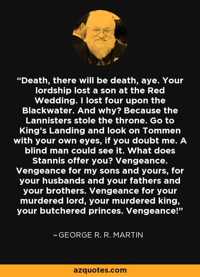 Death, there will be death, aye. Your lordship lost a son at the Red Wedding. I lost four upon the Blackwater. And why? Because the Lannisters stole the throne. Go to King’s Landing and look on Tommen with your own eyes, if you doubt me. A blind man could see it. What does Stannis offer you? Vengeance. Vengeance for my sons and yours, for your husbands and your fathers and your brothers. Vengeance for your murdered lord, your murdered king, your butchered princes. Vengeance! - George R. R. Martin Death, there will be death, aye. Your lordship lost a son at the Red Wedding. I lost four upon the Blackwater. And why? Because the Lannisters stole the throne. Go to King’s Landing and look on Tommen with your own eyes, if you doubt me. A blind man could see it. What does Stannis offer you? Vengeance. Vengeance for my sons and yours, for your husbands and your fathers and your brothers. Vengeance for your murdered lord, your murdered king, your butchered princes. Vengeance! - George R. R. Martin