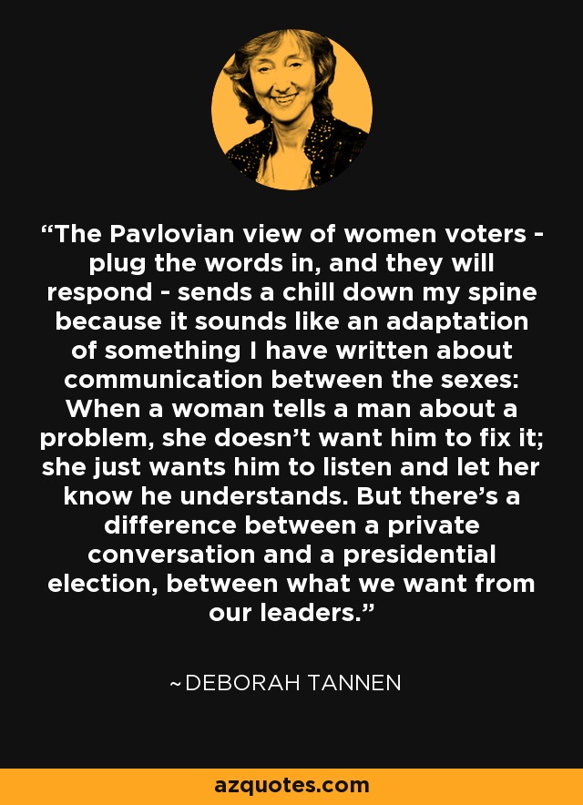 The Pavlovian view of women voters - plug the words in, and they will respond - sends a chill down my spine because it sounds like an adaptation of something I have written about communication between the sexes: When a woman tells a man about a problem, she doesn't want him to fix it; she just wants him to listen and let her know he understands. But there's a difference between a private conversation and a presidential election, between what we want from our leaders. - Deborah Tannen