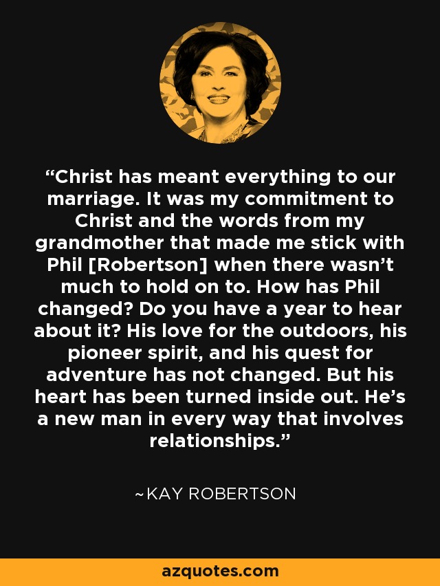 Christ has meant everything to our marriage. It was my commitment to Christ and the words from my grandmother that made me stick with Phil [Robertson] when there wasn't much to hold on to. How has Phil changed? Do you have a year to hear about it? His love for the outdoors, his pioneer spirit, and his quest for adventure has not changed. But his heart has been turned inside out. He's a new man in every way that involves relationships. - Kay Robertson