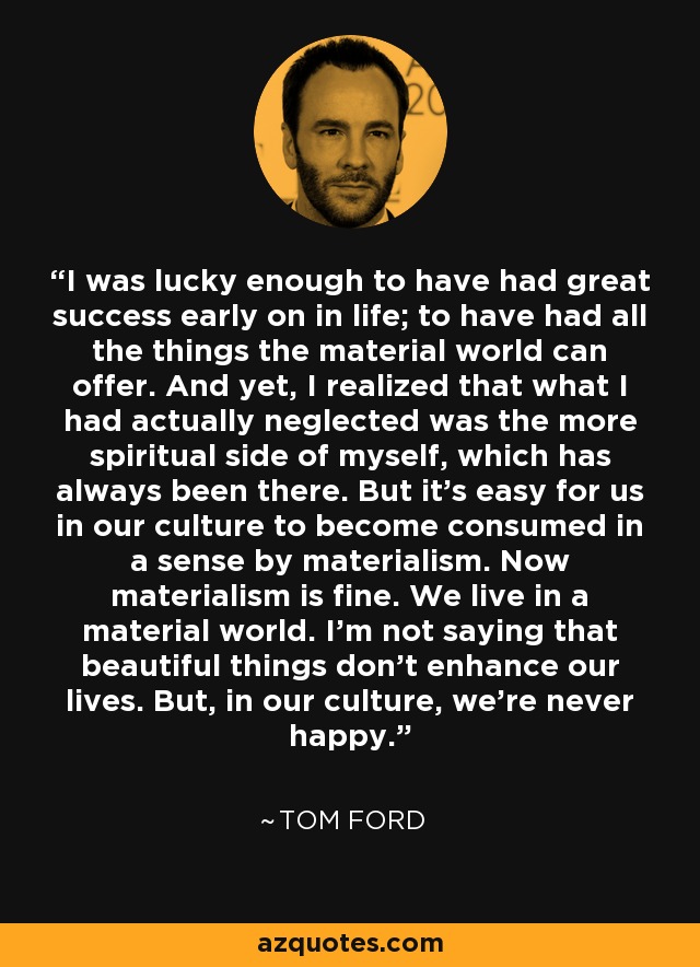 I was lucky enough to have had great success early on in life; to have had all the things the material world can offer. And yet, I realized that what I had actually neglected was the more spiritual side of myself, which has always been there. But it's easy for us in our culture to become consumed in a sense by materialism. Now materialism is fine. We live in a material world. I'm not saying that beautiful things don't enhance our lives. But, in our culture, we're never happy. - Tom Ford