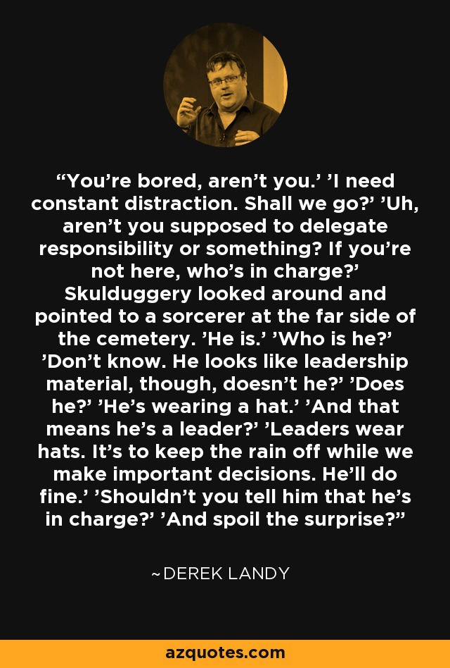 You're bored, aren't you.' 'I need constant distraction. Shall we go?' 'Uh, aren't you supposed to delegate responsibility or something? If you're not here, who's in charge?' Skulduggery looked around and pointed to a sorcerer at the far side of the cemetery. 'He is.' 'Who is he?' 'Don't know. He looks like leadership material, though, doesn't he?' 'Does he?' 'He's wearing a hat.' 'And that means he's a leader?' 'Leaders wear hats. It's to keep the rain off while we make important decisions. He'll do fine.' 'Shouldn't you tell him that he's in charge?' 'And spoil the surprise? - Derek Landy