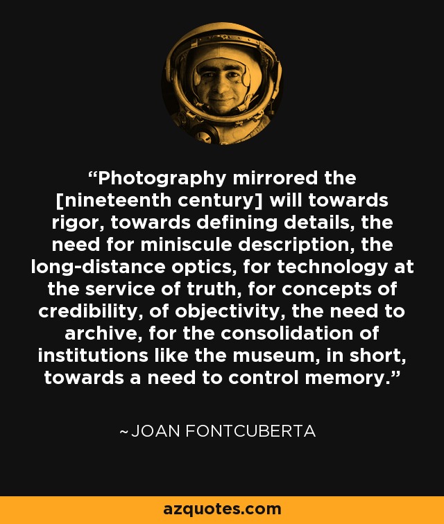 Photography mirrored the [nineteenth century] will towards rigor, towards defining details, the need for miniscule description, the long-distance optics, for technology at the service of truth, for concepts of credibility, of objectivity, the need to archive, for the consolidation of institutions like the museum, in short, towards a need to control memory. - Joan Fontcuberta