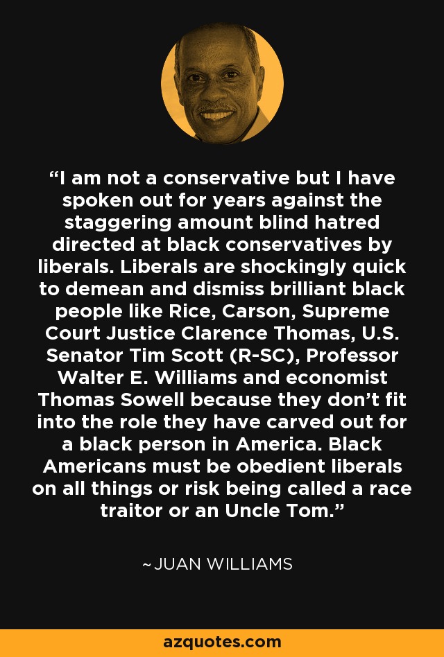 I am not a conservative but I have spoken out for years against the staggering amount blind hatred directed at black conservatives by liberals. Liberals are shockingly quick to demean and dismiss brilliant black people like Rice, Carson, Supreme Court Justice Clarence Thomas, U.S. Senator Tim Scott (R-SC), Professor Walter E. Williams and economist Thomas Sowell because they don't fit into the role they have carved out for a black person in America. Black Americans must be obedient liberals on all things or risk being called a race traitor or an Uncle Tom. - Juan Williams