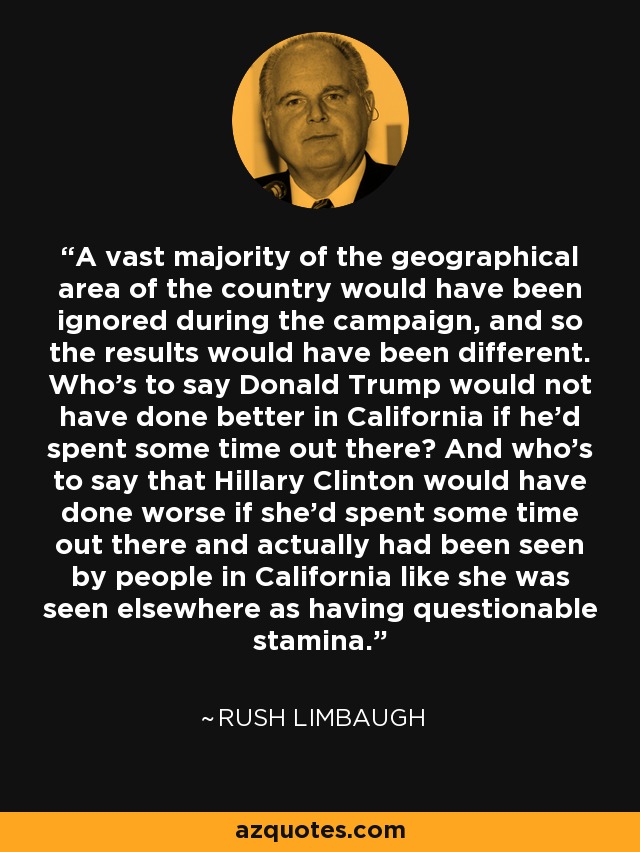 A vast majority of the geographical area of the country would have been ignored during the campaign, and so the results would have been different. Who's to say Donald Trump would not have done better in California if he'd spent some time out there? And who's to say that Hillary Clinton would have done worse if she'd spent some time out there and actually had been seen by people in California like she was seen elsewhere as having questionable stamina. - Rush Limbaugh