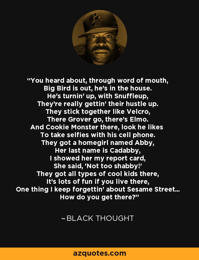You heard about, through word of mouth, Big Bird is out, he's in the house. He's turnin' up, with Snuffleup, They're really gettin' their hustle up. They stick together like Velcro, There Grover go, there's Elmo. And Cookie Monster there, look he likes To take selfies with his cell phone. They got a homegirl named Abby, Her last name is Cadabby, I showed her my report card, She said, 'Not too shabby!' They got all types of cool kids there, It's lots of fun if you live there, One thing I keep forgettin' about Sesame Street... How do you get there? - Black Thought