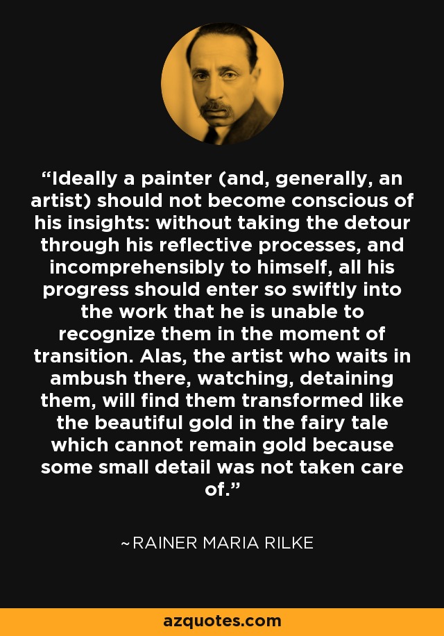 Ideally a painter (and, generally, an artist) should not become conscious of his insights: without taking the detour through his reflective processes, and incomprehensibly to himself, all his progress should enter so swiftly into the work that he is unable to recognize them in the moment of transition. Alas, the artist who waits in ambush there, watching, detaining them, will find them transformed like the beautiful gold in the fairy tale which cannot remain gold because some small detail was not taken care of. - Rainer Maria Rilke