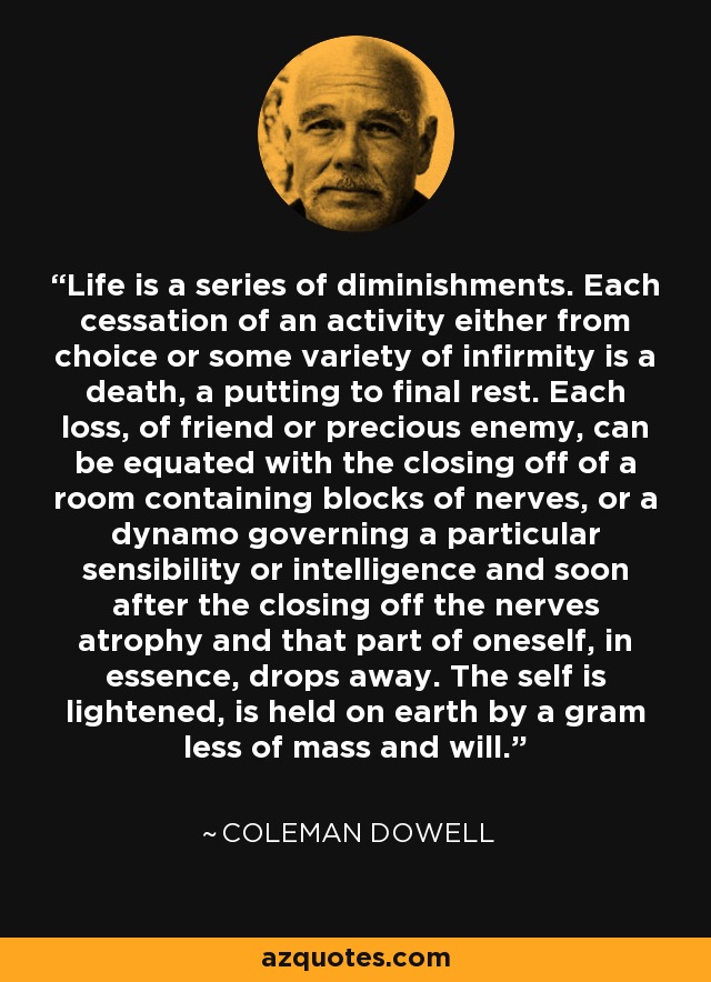 Life is a series of diminishments. Each cessation of an activity either from choice or some variety of infirmity is a death, a putting to final rest. Each loss, of friend or precious enemy, can be equated with the closing off of a room containing blocks of nerves, or a dynamo governing a particular sensibility or intelligence and soon after the closing off the nerves atrophy and that part of oneself, in essence, drops away. The self is lightened, is held on earth by a gram less of mass and will. - Coleman Dowell