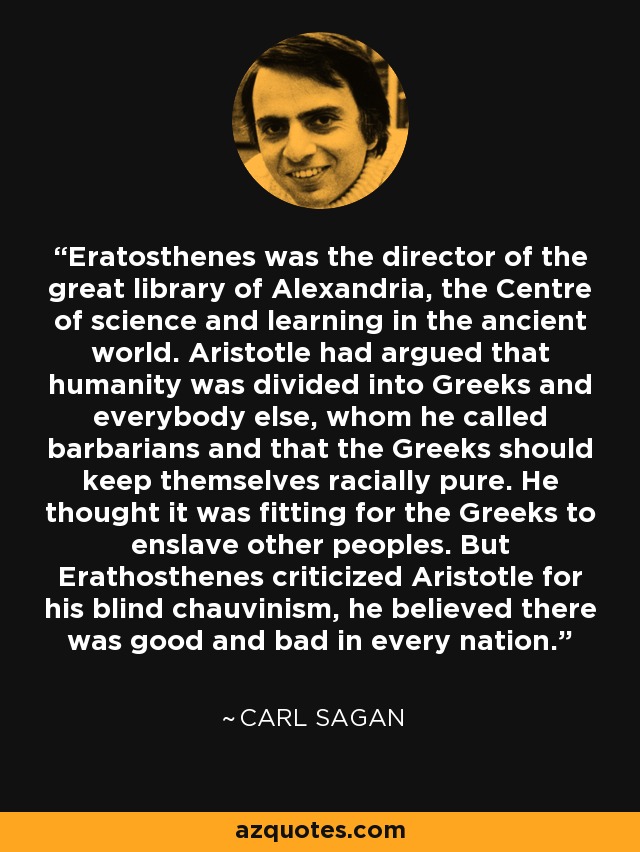 Eratosthenes was the director of the great library of Alexandria, the Centre of science and learning in the ancient world. Aristotle had argued that humanity was divided into Greeks and everybody else, whom he called barbarians and that the Greeks should keep themselves racially pure. He thought it was fitting for the Greeks to enslave other peoples. But Erathosthenes criticized Aristotle for his blind chauvinism, he believed there was good and bad in every nation. - Carl Sagan
