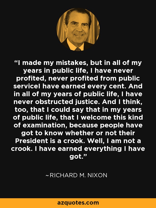 I made my mistakes, but in all of my years in public life, I have never profited, never profited from public serviceI have earned every cent. And in all of my years of public life, I have never obstructed justice. And I think, too, that I could say that in my years of public life, that I welcome this kind of examination, because people have got to know whether or not their President is a crook. Well, I am not a crook. I have earned everything I have got. - Richard M. Nixon I made my mistakes, but in all of my years in public life, I have never profited, never profited from public serviceI have earned every cent. And in all of my years of public life, I have never obstructed justice. And I think, too, that I could say that in my years of public life, that I welcome this kind of examination, because people have got to know whether or not their President is a crook. Well, I am not a crook. I have earned everything I have got. - Richard M. Nixon