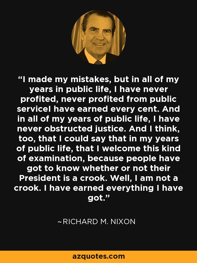 I made my mistakes, but in all of my years in public life, I have never profited, never profited from public serviceI have earned every cent. And in all of my years of public life, I have never obstructed justice. And I think, too, that I could say that in my years of public life, that I welcome this kind of examination, because people have got to know whether or not their President is a crook. Well, I am not a crook. I have earned everything I have got. - Richard M. Nixon