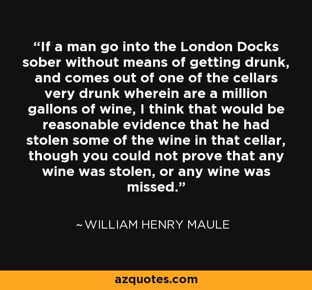 If a man go into the London Docks sober without means of getting drunk, and comes out of one of the cellars very drunk wherein are a million gallons of wine, I think that would be reasonable evidence that he had stolen some of the wine in that cellar, though you could not prove that any wine was stolen, or any wine was missed. - William Henry Maule