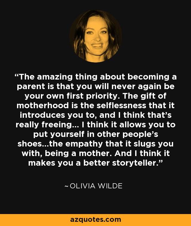 The amazing thing about becoming a parent is that you will never again be your own first priority. The gift of motherhood is the selflessness that it introduces you to, and I think that's really freeing... I think it allows you to put yourself in other people's shoes...the empathy that it slugs you with, being a mother. And I think it makes you a better storyteller. - Olivia Wilde